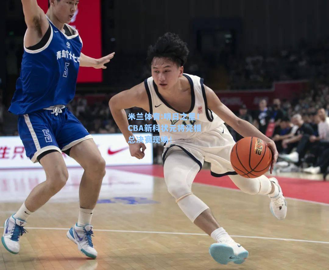 米兰体育:明日之星！CBA新科状元将亮相总决赛现场！